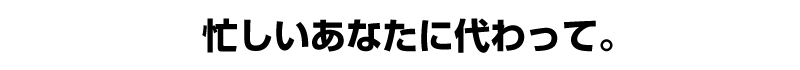 忙しいあなたに代わって。
