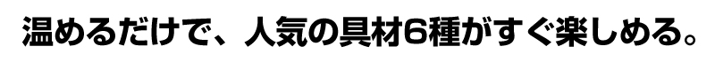 温めるだけで、人気の具材6種がすぐ楽しめる。
