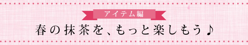 アイテム編 春の抹茶を、もっと楽しもう♪
