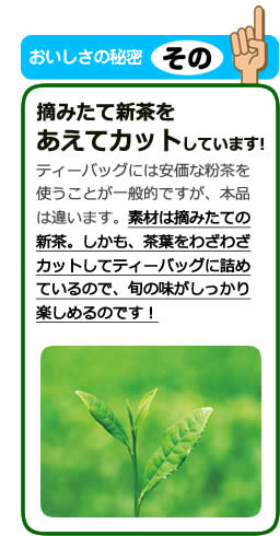 おいしさの秘密その1 摘みたて新茶をあえてカットしています! ティーバッグには安価な粉茶を使うことが一般的ですが、本品は違います。素材は摘みたての新茶。しかも、茶葉をわざわざカットしてティーバッグに詰めているので、旬の味がしっかり楽しめるのです!