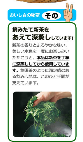 おいしさの秘密その2 摘みたて新茶をあえて深蒸ししています! 新茶の香りとまろやかな味い、美しい水色を一度にお楽しみいただこうと、本品は新茶を丁寧に深蒸ししてから使用していま
す。急須茶のように満足感のある飲み心地は、このひと手間が支えています。