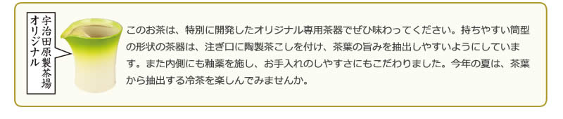 宇治田原製茶場オリジナル このお茶は、特別に開発したオリジナル専用茶器でぜひ味わってください。持ちやすい筒型の形状の茶器は、注ぎ口に陶製茶こしを付け、茶葉の旨みを抽出しやすいようにしています。また内側にも釉薬を施し、お手入れのしやすさにもこだわりました。今年の夏は、茶葉から抽出する冷茶を楽しんでみませんか。