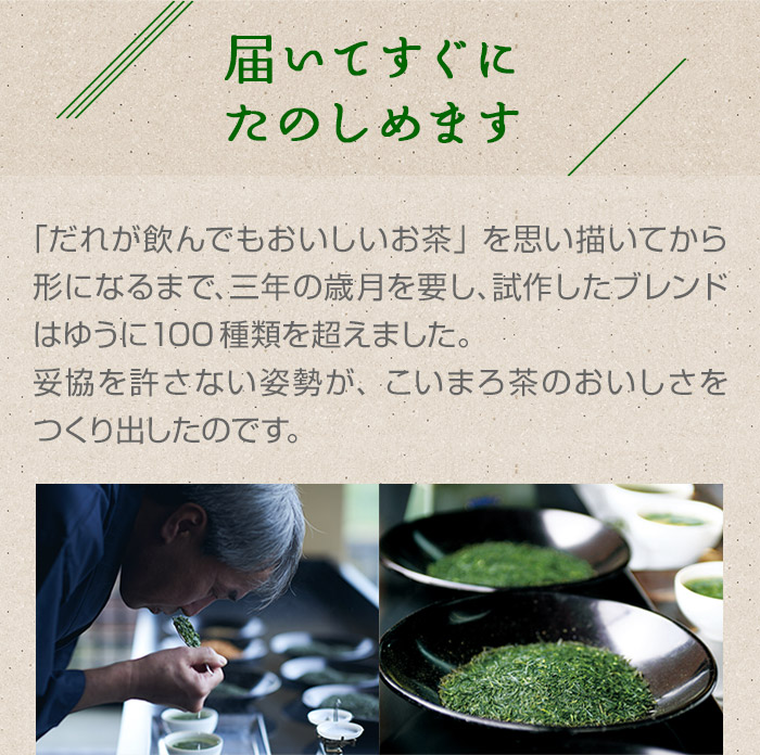 届いてすぐにたのしめます。「だれが飲んでもおいしいお茶」を思い描いてから形になるまで、三年の歳月を要し、試作したブレンドはゆうに100種類を超えました。妥協を許さない姿勢が、こいまろ茶のおいしさをつくり出したのです。

