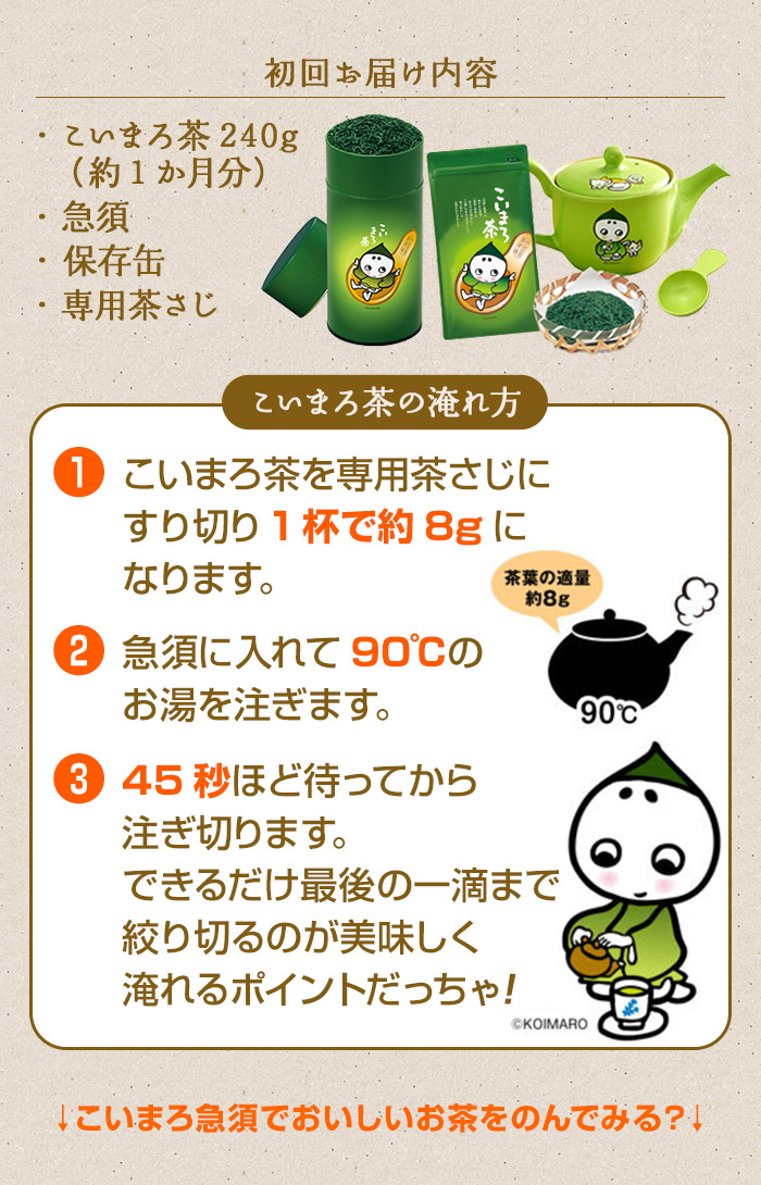 こいまろ茶の淹れ方1:こいまろ茶を専用茶さじにすり切り1杯で約8gになります。2:急須に入れて90℃のお湯を注ぎます。3:45秒ほど待ってから注ぎ切れます。できるだけ最後の一滴まで絞り切るのが美味しく入れるポイントになります。