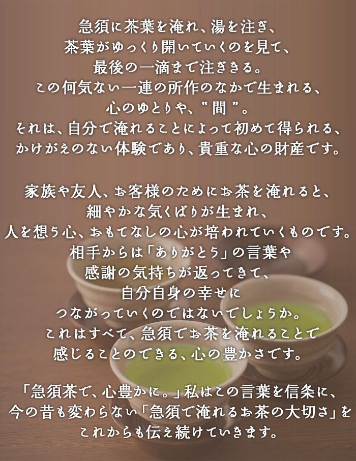 急須に茶葉を淹れ、湯を注ぎ、茶葉がゆっくり開いていくのを見て、最後の一滴まで注ぎきる。この何気ない一連の所作のなかで生まれる、心のゆとりや、”間”。それは、自分で淹れることによって初めて得られる、かけがえのない体験であり、貴重な心の財産です。家族や友人、お客様のためにお茶を淹れると、細やかな気くばりが生まれ、人を想う心、おもてなしの心が培われていくものです。相手からは「ありがとう」の言葉や感謝の気持ちが返ってきて、自分自身の幸せにつながっていくのではないでしょうか。これはすべて、急須でお茶を淹れることで感じることのできる、心の豊かさです、「急須茶で、心豊たかに。」私はこの言葉を信条に、今の昔も変わらない「急須で淹れるお茶の大切さ」をこれからも伝え続けていきます。
