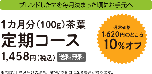 ブレンドしたてを毎月決まった頃にお手元へ 通常1,620円のところ10%オフ 1カ月分(100g)茶葉定期コース 1,458円(税込)送料無料 ※2本以上をお届けの場合、荷物が2個口になる場合があります。