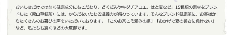 おいしさだけではなく健康成分にもこだわり、どくだみやキダチアロエ、はと麦など、15種類の素材をブレンドした〈鷲山草健茶〉には、からだをいたわる滋養力が備わっています。そんなブレンド健康茶に、お客様からたくさんのお喜びの声をいただいております。「このお茶こそ頼みの綱」「おかげで夏の暑さに負けない」など、私たちも驚くほどの大反響です。