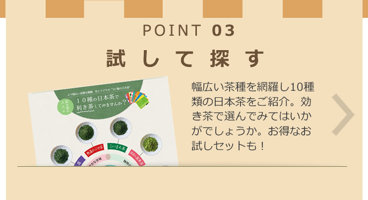 POINT 03 試して探す 幅広い茶種を網羅し10種類の日本茶をご紹介。効き茶で選んでみてはいかがでしょうか。お得なお試しセットも！