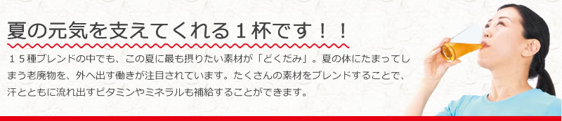 夏の元気を支えてくれる1杯です!! 15種ブレンドの中でも、この夏に最も摂りたい素材が「どくだみ」。夏の体にたまってしまう老廃物を、外へ出す働きが注目されています。たくさんの素材をブレンドすることで、汗とともに流れ出すビタミンやミネラルも補給することができます。