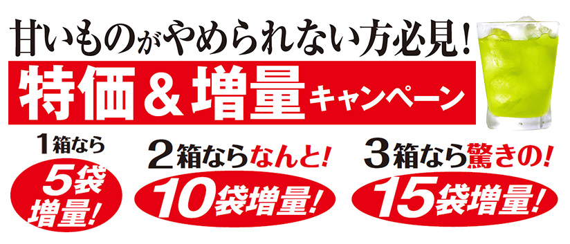 甘いものがやめられない方必見! 特価&増量キャンペーン 1箱なら5袋増量! 2箱ならなんと!10袋増量! 3箱なら驚きの!15袋増量!
