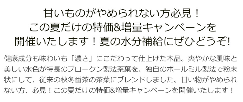 甘いものがやめられない方必見!この夏だけの特価&増量キャンペーンを開催いたします!夏の水分補給にぜひどうぞ!
健康成分も味わいも「濃さ」にこだわって仕上げた本品。爽やかな風味と美しい水色が特長のブロークン製法茶葉を、独自のボールミル製法で粉末状にして、従来の秋冬番茶の茶葉にブレンドしました。甘い物がやめられない方、必見!この夏だけの特価&増量キャンペーンを開催いたします!