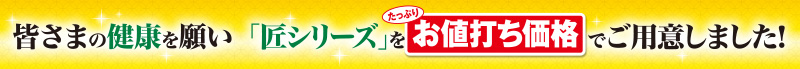 皆様の健康を願い「匠シリーズ」をたっぷりお値打ち価格でご用意しました!