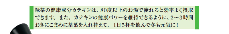緑茶の健康成分カテキンは、80度以上のお湯で淹れると効率よく摂取できます。また、カテキンの健康パワーを維持できるように、2~3時間おきにこまめに茶葉を入れ替えて、1日5杯を飲んで冬も元気に!