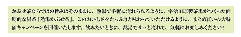 かぶせ茶ならではの旨みはそのままに、熱湯で手軽に淹れられるように、宇治田原製茶場がつくった画期的な緑茶「熱湯かぶせ茶」。このおいしさをたっぷりと味わっていただけるように、まとめ買いの大特価キャンペーンを開催いたします。飲みたいときに、熱湯でサッと淹れて、気軽にお楽しみください!